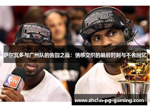 萨尔瓦多与广州队的告别之战:情感交织的最后时刻与不舍回忆 萨尔瓦多与广州队的告别之战:情感交织的最后时刻与不舍回忆