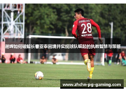 谢晖如何破解长春亚泰困境并实现球队崛起的执教智慧与策略