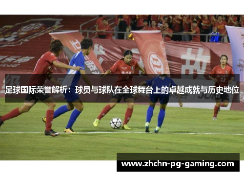 足球国际荣誉解析：球员与球队在全球舞台上的卓越成就与历史地位