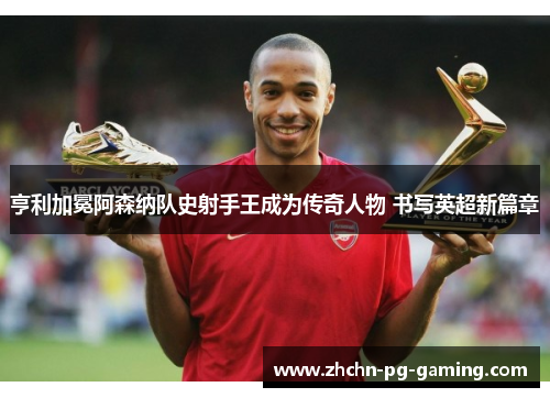 亨利加冕阿森纳队史射手王成为传奇人物 书写英超新篇章 亨利加冕阿森纳队史射手王成为传奇人物 书写英超新篇章