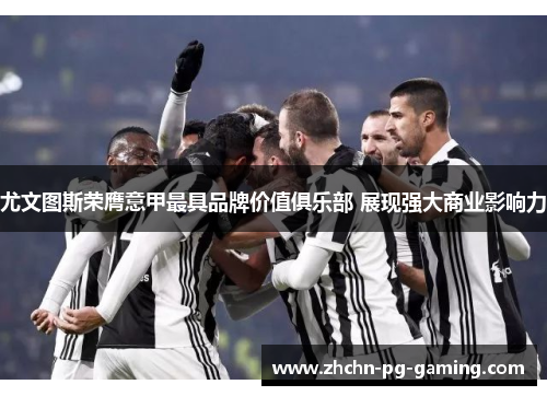 尤文图斯荣膺意甲最具品牌价值俱乐部 展现强大商业影响力