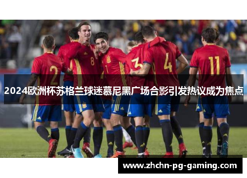 2024欧洲杯苏格兰球迷慕尼黑广场合影引发热议成为焦点 2024欧洲杯苏格兰球迷慕尼黑广场合影引发热议成为焦点
